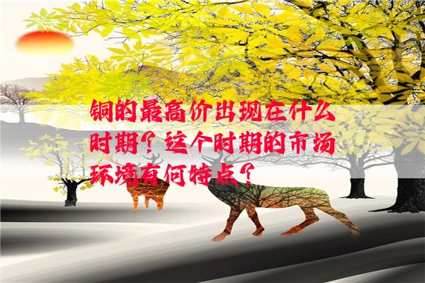 铜的最高价出现在什么时期？这个时期的市场环境有何特点？