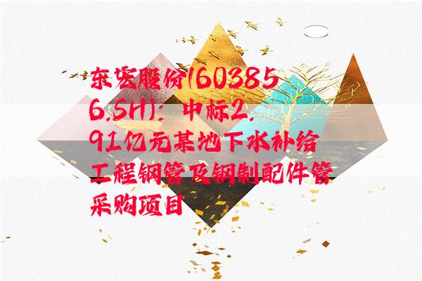 东宏股份(603856.SH)：中标2.91亿元某地下水补给工程钢管及钢制配件管采购项目