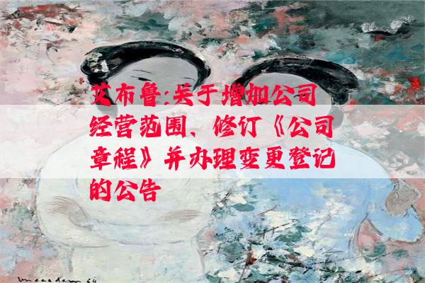 艾布鲁:关于增加公司经营范围、修订《公司章程》并办理变更登记的公告