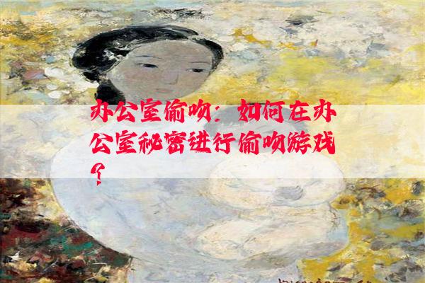 办公室偷吻：如何在办公室秘密进行偷吻游戏？