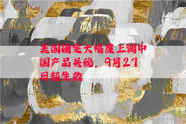 美国确定大幅度上调中国产品关税，9月27日起生效